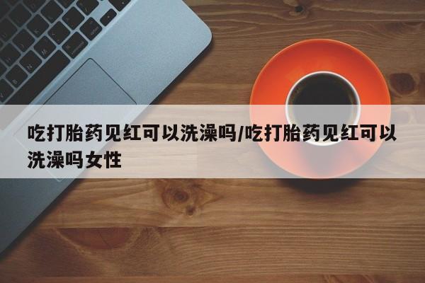 私人店有打胎药吗吃打胎药见红可以洗澡吗/吃打胎药见红可以洗澡吗女性