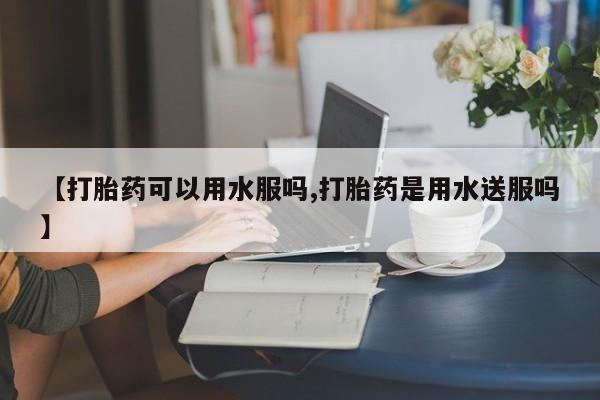 私人店有打胎药吗【打胎药可以用水服吗,打胎药是用水送服吗】