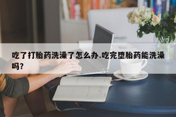 私人店有打胎药吗吃了打胎药洗澡了怎么办.吃完堕胎药能洗澡吗？