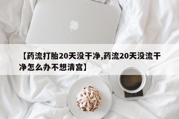 私人店有打胎药吗【药流打胎20天没干净,药流20天没流干净怎么办不想清宫】