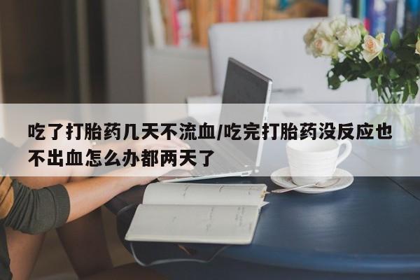 私人店有打胎药吗吃了打胎药几天不流血/吃完打胎药没反应也不出血怎么办都两天了