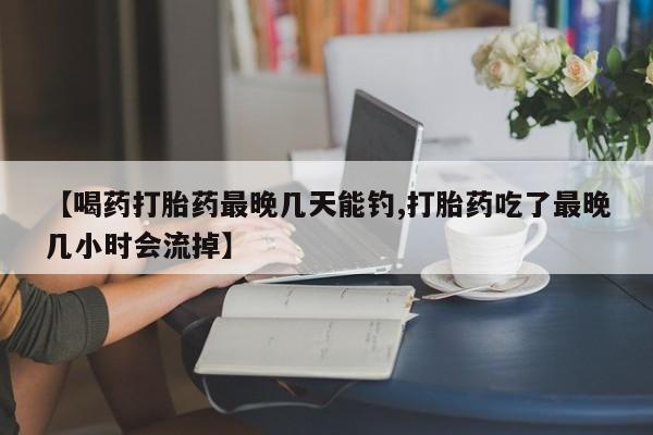 私人店有打胎药吗【喝药打胎药最晚几天能钓,打胎药吃了最晚几小时会流掉】