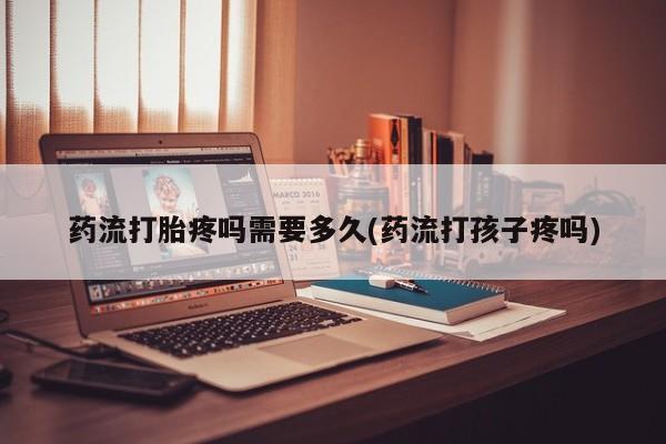 私人店有打胎药吗药流打胎疼吗需要多久(药流打孩子疼吗)