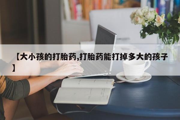 私人店有打胎药吗【大小孩的打胎药,打胎药能打掉多大的孩子】