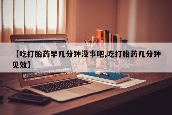 私人店有打胎药吗【吃打胎药早几分钟没事吧,吃打胎药几分钟见效】