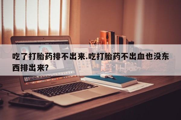 私人店有打胎药吗吃了打胎药排不出来.吃打胎药不出血也没东西排出来？
