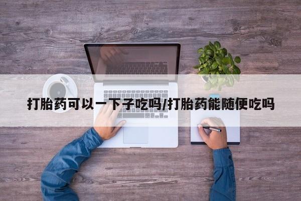 私人店有打胎药吗打胎药可以一下子吃吗/打胎药能随便吃吗