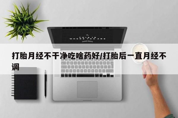 私人店有打胎药吗打胎月经不干净吃啥药好/打胎后一直月经不调