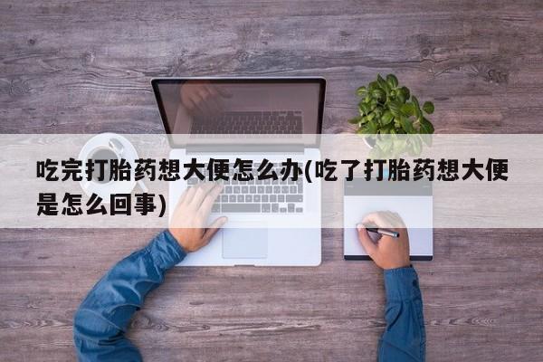 私人店有打胎药吗吃完打胎药想大便怎么办(吃了打胎药想大便是怎么回事)