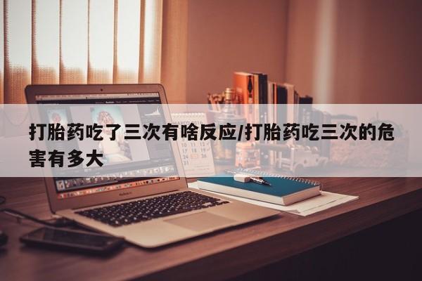 私人店有打胎药吗打胎药吃了三次有啥反应/打胎药吃三次的危害有多大
