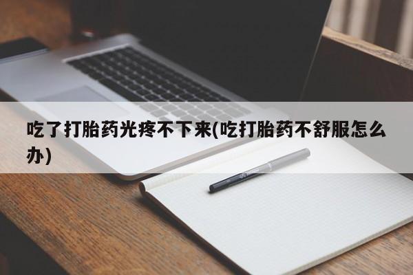 私人店有打胎药吗吃了打胎药光疼不下来(吃打胎药不舒服怎么办)