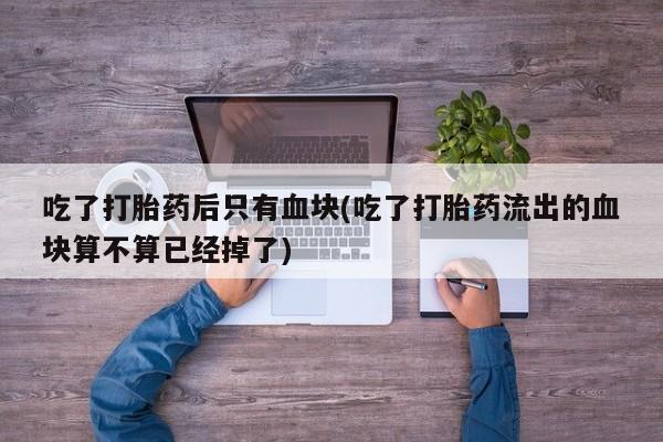 私人店有打胎药吗吃了打胎药后只有血块(吃了打胎药流出的血块算不算已经掉了)