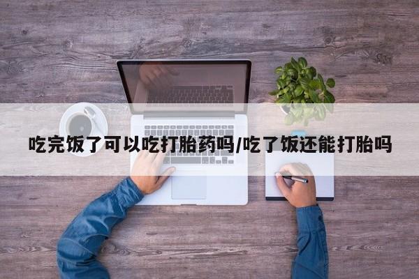私人店有打胎药吗吃完饭了可以吃打胎药吗/吃了饭还能打胎吗