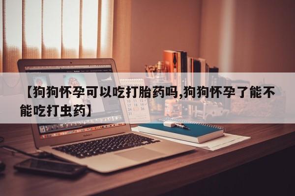 私人店有打胎药吗【狗狗怀孕可以吃打胎药吗,狗狗怀孕了能不能吃打虫药】