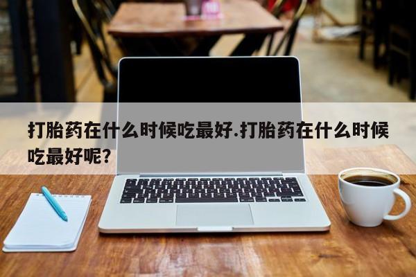私人店有打胎药吗打胎药在什么时候吃最好.打胎药在什么时候吃最好呢？