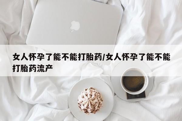 私人店有打胎药吗女人怀孕了能不能打胎药/女人怀孕了能不能打胎药流产