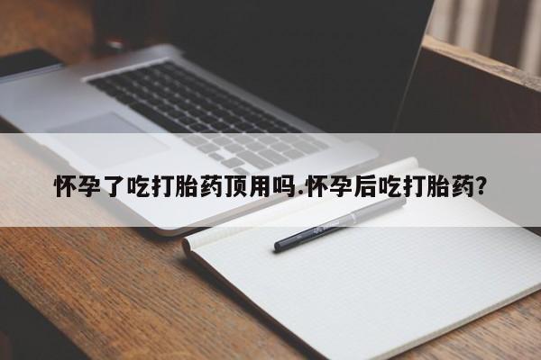 私人店有打胎药吗怀孕了吃打胎药顶用吗.怀孕后吃打胎药？