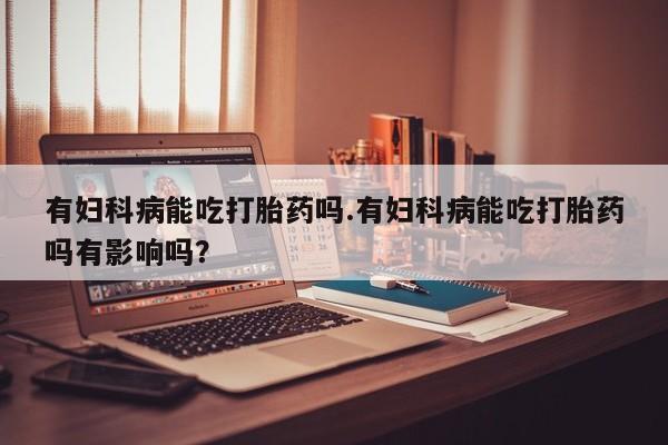 私人店有打胎药吗有妇科病能吃打胎药吗.有妇科病能吃打胎药吗有影响吗？