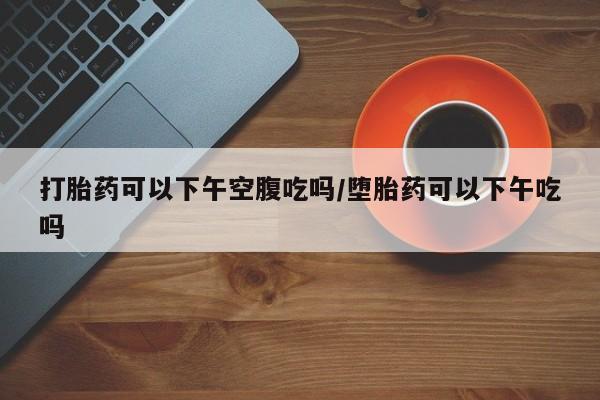 私人店有打胎药吗打胎药可以下午空腹吃吗/堕胎药可以下午吃吗