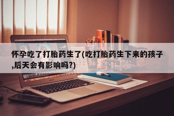 私人店有打胎药吗怀孕吃了打胎药生了(吃打胎药生下来的孩子,后天会有影响吗?)