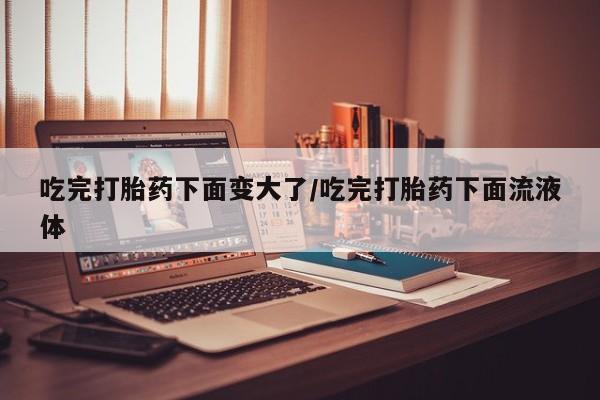 私人店有打胎药吗吃完打胎药下面变大了/吃完打胎药下面流液体