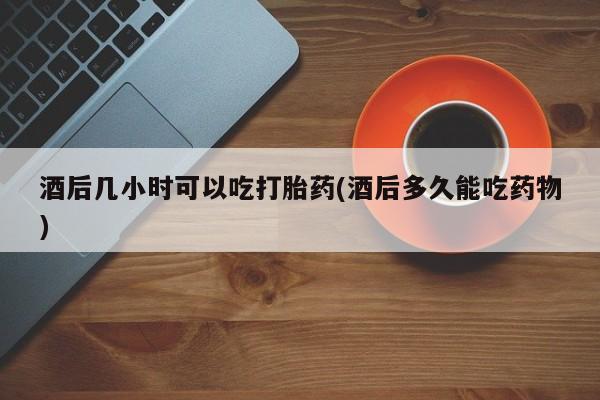私人店有打胎药吗酒后几小时可以吃打胎药(酒后多久能吃药物)