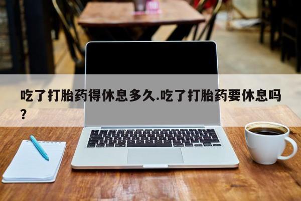 私人店有打胎药吗吃了打胎药得休息多久.吃了打胎药要休息吗？