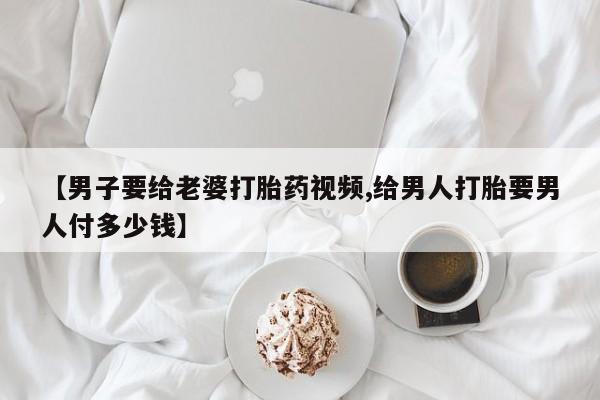 私人店有打胎药吗【男子要给老婆打胎药视频,给男人打胎要男人付多少钱】