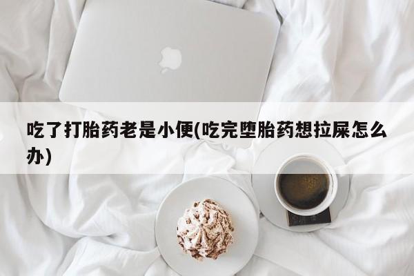 私人店有打胎药吗吃了打胎药老是小便(吃完堕胎药想拉屎怎么办)