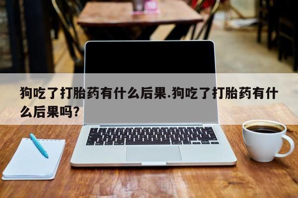 私人店有打胎药吗狗吃了打胎药有什么后果.狗吃了打胎药有什么后果吗？