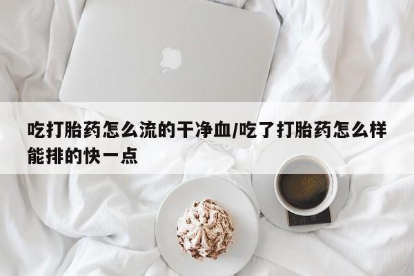 私人店有打胎药吗吃打胎药怎么流的干净血/吃了打胎药怎么样能排的快一点