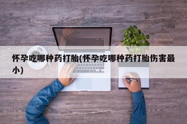 私人店有打胎药吗怀孕吃哪种药打胎(怀孕吃哪种药打胎伤害最小)
