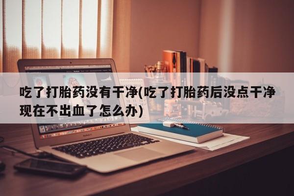 私人店有打胎药吗吃了打胎药没有干净(吃了打胎药后没点干净现在不出血了怎么办)