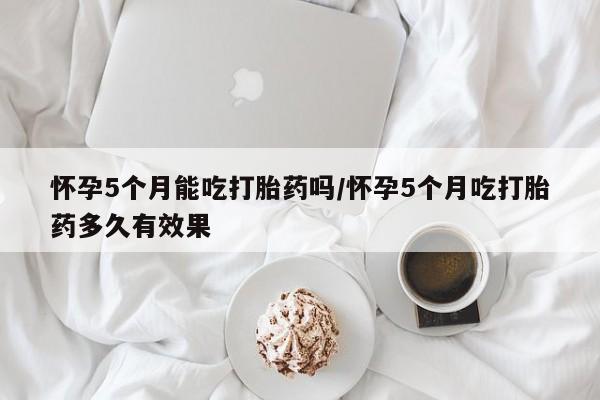 私人店有打胎药吗怀孕5个月能吃打胎药吗/怀孕5个月吃打胎药多久有效果