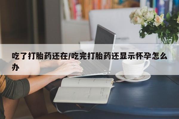 私人店有打胎药吗吃了打胎药还在/吃完打胎药还显示怀孕怎么办