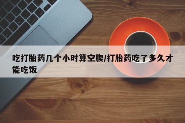 私人店有打胎药吗吃打胎药几个小时算空腹/打胎药吃了多久才能吃饭