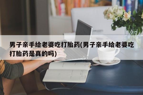 私人店有打胎药吗男子亲手给老婆吃打胎药(男子亲手给老婆吃打胎药是真的吗)