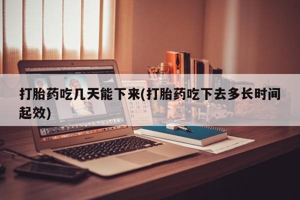 私人店有打胎药吗打胎药吃几天能下来(打胎药吃下去多长时间起效)