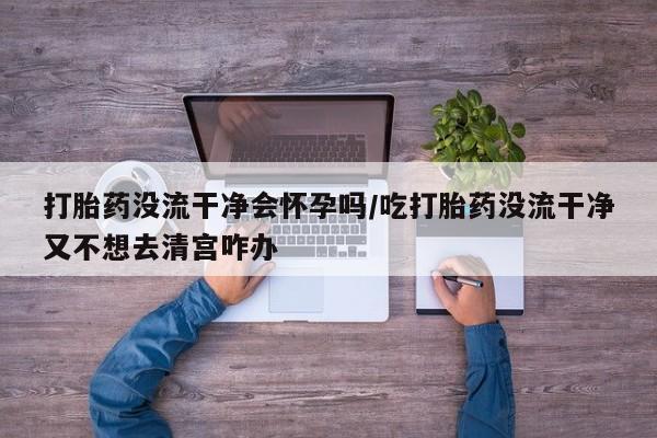 私人店有打胎药吗打胎药没流干净会怀孕吗/吃打胎药没流干净又不想去清宫咋办