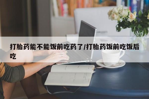 私人店有打胎药吗打胎药能不能饭前吃药了/打胎药饭前吃饭后吃