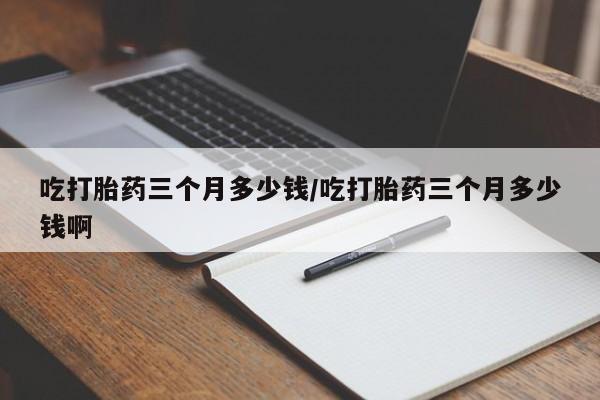 私人店有打胎药吗吃打胎药三个月多少钱/吃打胎药三个月多少钱啊
