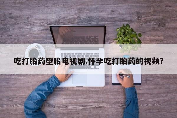 私人店有打胎药吗吃打胎药堕胎电视剧.怀孕吃打胎药的视频？