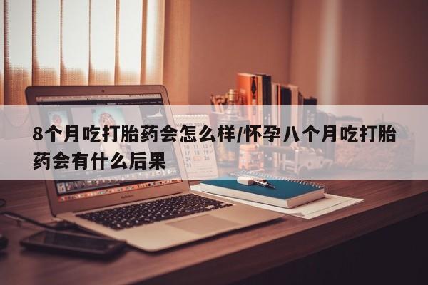 私人店有打胎药吗8个月吃打胎药会怎么样/怀孕八个月吃打胎药会有什么后果