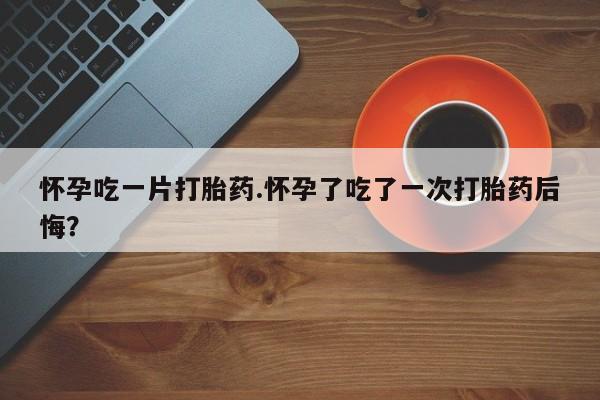 私人店有打胎药吗怀孕吃一片打胎药.怀孕了吃了一次打胎药后悔？