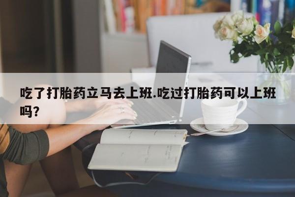 私人店有打胎药吗吃了打胎药立马去上班.吃过打胎药可以上班吗？