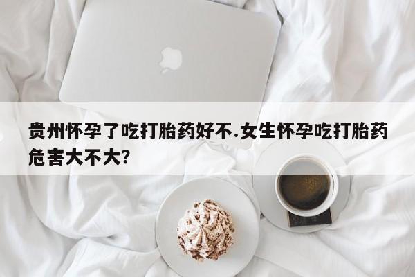 私人店有打胎药吗贵州怀孕了吃打胎药好不.女生怀孕吃打胎药危害大不大？