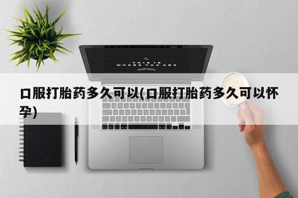 私人店有打胎药吗口服打胎药多久可以(口服打胎药多久可以怀孕)