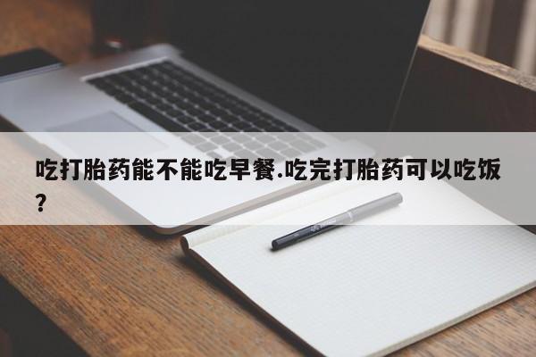 私人店有打胎药吗吃打胎药能不能吃早餐.吃完打胎药可以吃饭？