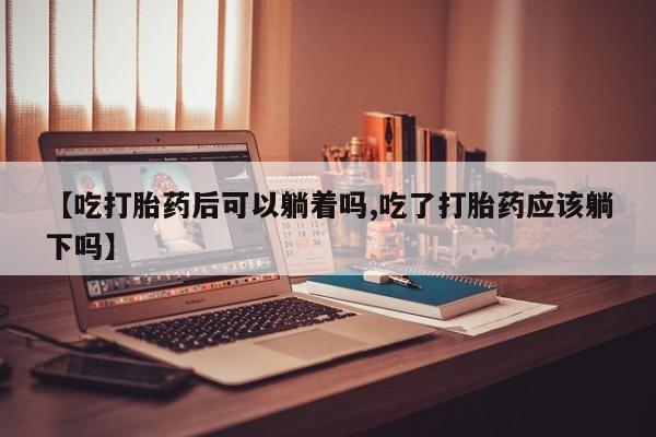 私人店有打胎药吗【吃打胎药后可以躺着吗,吃了打胎药应该躺下吗】