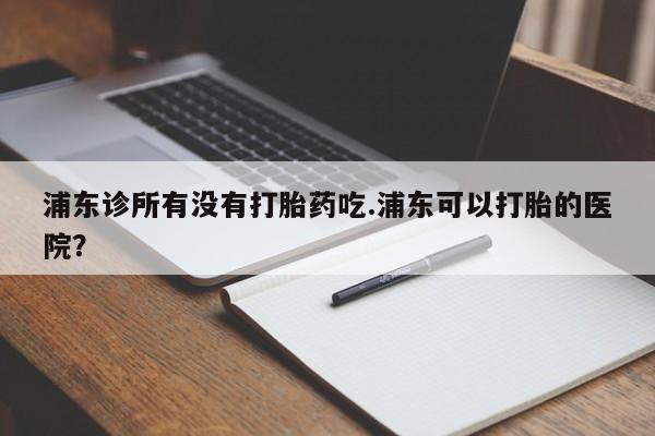 私人店有打胎药吗浦东诊所有没有打胎药吃.浦东可以打胎的医院？